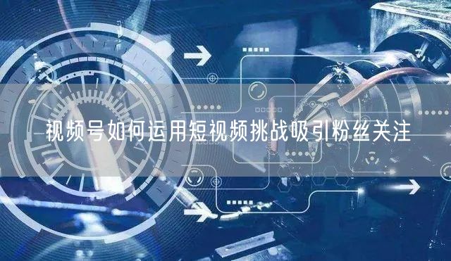 视频号如何运用短视频挑战吸引粉丝关注