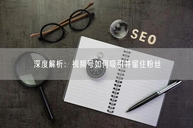 深度解析：视频号如何吸引并留住粉丝
