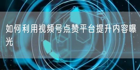 如何利用视频号点赞平台提升内容曝光